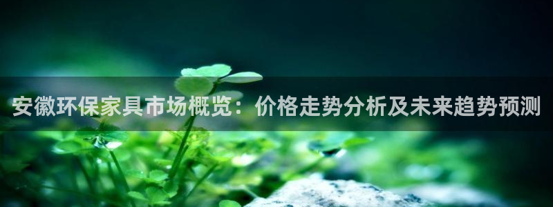 杏耀平台登录地址：安徽环保家具市场概览：价格走势分析及未来趋